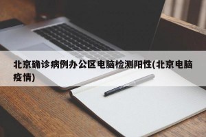 北京確診病例辦公區(qū)電腦檢測(cè)陽性(北京電腦疫情)