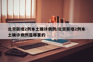 北京新增2例本土確診病例/北京新增2例本土確診病例是哪里的