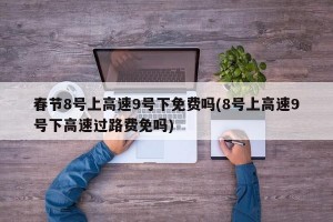 春節(jié)8號上高速9號下免費嗎(8號上高速9號下高速過路費免嗎)