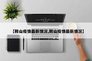 【鞍山疫情最新情況,鞍山疫情最新情況】