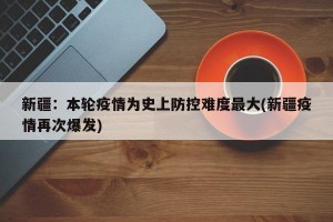 新疆：本輪疫情為史上防控難度最大(新疆疫情再次爆發(fā))