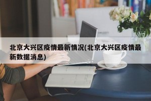 北京大興區(qū)疫情最新情況(北京大興區(qū)疫情最新數(shù)據(jù)消息)
