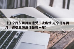 【遼寧丹東兩月內(nèi)遭受三波疫情,遼寧丹東兩月內(nèi)遭受三波疫情是哪一年】