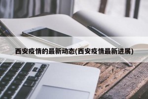 西安疫情的最新動態(tài)(西安疫情最新進展)
