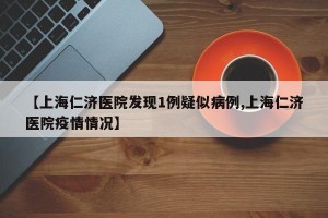 【上海仁濟(jì)醫(yī)院發(fā)現(xiàn)1例疑似病例,上海仁濟(jì)醫(yī)院疫情情況】
