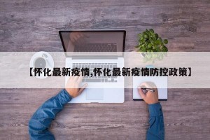 【懷化最新疫情,懷化最新疫情防控政策】