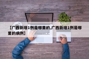 【廣西新增1例是哪里的,廣西新增1例是哪里的病例】