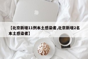 【北京新增11例本土感染者,北京新增2名本土感染者】