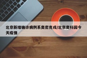 北京新增確診病例系奧密克戎/北京奧科園今天疫情