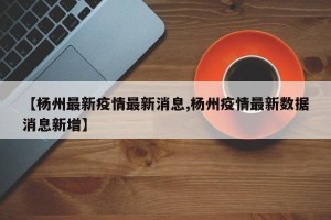 【楊州最新疫情最新消息,楊州疫情最新數(shù)據(jù)消息新增】