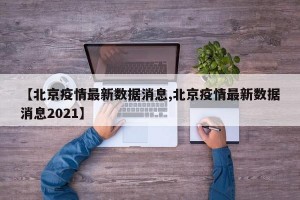 【北京疫情最新數(shù)據(jù)消息,北京疫情最新數(shù)據(jù)消息2021】