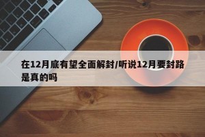 在12月底有望全面解封/聽說12月要封路是真的嗎