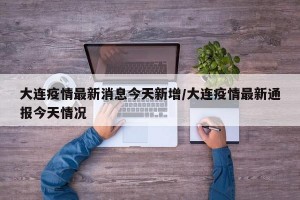 大連疫情最新消息今天新增/大連疫情最新通報今天情況