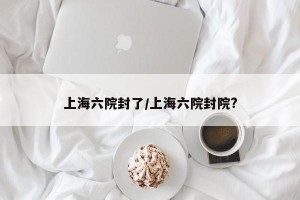 上海六院封了/上海六院封院?