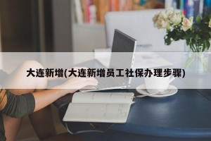 大連新增(大連新增員工社保辦理步驟)