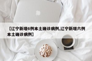 【遼寧新增6例本土確診病例,遼寧新增六例本土確診病例】