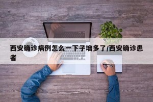 西安確診病例怎么一下子增多了/西安確診患者