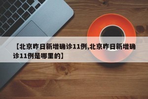 【北京昨日新增確診11例,北京昨日新增確診11例是哪里的】