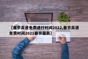 【春節(jié)高速免費(fèi)通行時(shí)間2022,春節(jié)高速免費(fèi)時(shí)間2021春節(jié)最新】