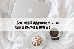 【2018新款奧迪suvq2l,2018新款奧迪q7備胎在哪里】