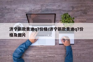 濟(jì)寧新款?yuàn)W迪q7價(jià)格/濟(jì)寧新款?yuàn)W迪q7價(jià)格及圖片