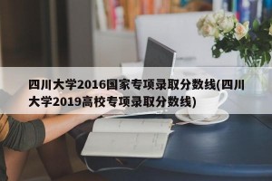 四川大學2016國家專項錄取分數線(四川大學2019高校專項錄取分數線)