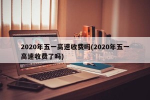 2020年五一高速收費(fèi)嗎(2020年五一高速收費(fèi)了嗎)