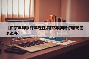 【南京車牌限行嘛現(xiàn)在,南京車牌限行嘛現(xiàn)在怎么辦】
