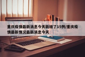 重慶疫情最新消息今天新增了15例/重慶疫情最新情況最新消息今天