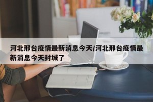 河北邢臺疫情最新消息今天/河北邢臺疫情最新消息今天封城了