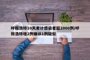 呼和浩特10天累計(jì)感染者超2000例/呼和浩特增2例確診1例疑似