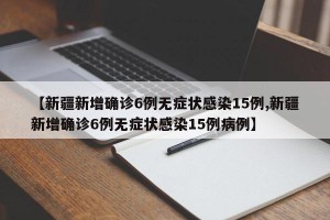 【新疆新增確診6例無癥狀感染15例,新疆新增確診6例無癥狀感染15例病例】
