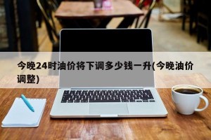 今晚24時油價將下調(diào)多少錢一升(今晚油價調(diào)整)