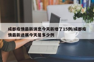 成都疫情最新消息今天新增了15例/成都疫情最新進展今天是多少例
