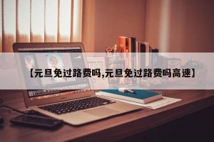 【元旦免過(guò)路費(fèi)嗎,元旦免過(guò)路費(fèi)嗎高速】