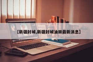 【新疆封城,新疆封城油田最新消息】