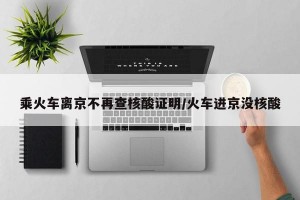 乘火車離京不再查核酸證明/火車進京沒核酸