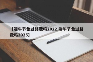 【端午節(jié)免過(guò)路費(fèi)嗎2022,端午節(jié)免過(guò)路費(fèi)嗎2025】