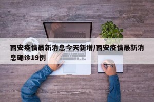 西安疫情最新消息今天新增/西安疫情最新消息確診19例