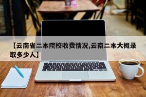 【云南省二本院校收費情況,云南二本大概錄取多少人】