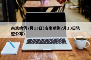 南京病例7月13日(南京病例7月13日軌跡公布)