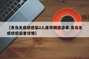 【青島無癥狀感染2人屬早期感染者,青島無癥狀感染者詳情】