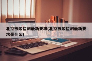 北京核酸檢測(cè)最新要求(北京核酸檢測(cè)最新要求是什么)