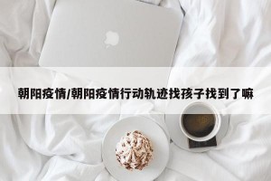 朝陽(yáng)疫情/朝陽(yáng)疫情行動(dòng)軌跡找孩子找到了嘛