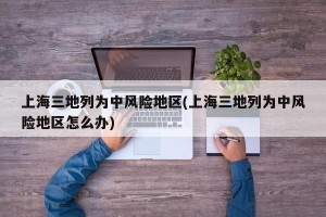 上海三地列為中風險地區(qū)(上海三地列為中風險地區(qū)怎么辦)