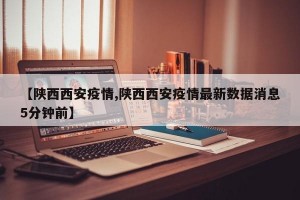 【陜西西安疫情,陜西西安疫情最新數(shù)據(jù)消息5分鐘前】