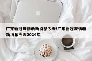 廣東新冠疫情最新消息今天/廣東新冠疫情最新消息今天2024年