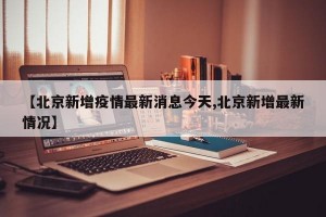 【北京新增疫情最新消息今天,北京新增最新情況】