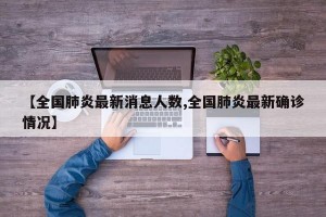 【全國肺炎最新消息人數(shù),全國肺炎最新確診情況】