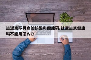 進返京不再查驗核酸和健康碼/往返進京健康碼不能用怎么辦
